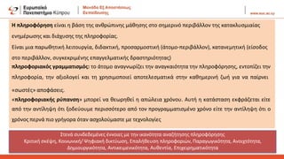 Η πληροφόρηση είναι η βάση της ανθρώπινης μάθησης στο σημερινό περιβάλλον της κατακλυσμιαίας
ενημέρωσης και διάχυσης της πληροφορίας.
Είναι μια παρωθητική λειτουργία, διδακτική, προσαρμοστική (άτομο-περιβάλλον), κατανεμητική (είσοδος
στο περιβάλλον, συγκεκριμένης επαγγελματικής δραστηριότητας)
πληροφοριακός γραμματισμός: το άτομο αναγνωρίζει την αναγκαιότητα την πληροφόρησης, εντοπίζει την
πληροφορία, την αξιολογεί και τη χρησιμοποιεί αποτελεσματικά στην καθημερινή ζωή για να παίρνει
«σωστές» αποφάσεις.
«πληροφοριακής ρύπανση» μπορεί να θεωρηθεί η απώλεια χρόνου. Αυτή η κατάσταση εκφράζεται είτε
από την αντίληψη ότι ξοδεύουμε περισσότερο από τον προγραμματισμένο χρόνο είτε την αντίληψη ότι ο
χρόνος περνά πιο γρήγορα όταν ασχολούμαστε με τεχνολογίες
Στενά συνδεδεμένες έννοιες με την ικανότητα αναζήτησης πληροφόρησης
Κριτική σκέψη, Κοινωνική/ Ψηφιακή δικτύωση, Επαλήθευση πληροφοριών, Παραγωγικότητα, Ανοιχτότητα,
Δημιουργικότητα, Αντικειμενικότητα, Αυθεντία, Επιχειρηματικότητα
 