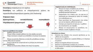 Επισκέψεις επαγγελματιών στο σχολείο
Επισκέψεις των μαθητών σε επαγγελματικούς χώρους και
παρακολούθηση/παρατήρηση εργασίας (Job Shadowing)
Ψηφιακοί πόροι
Δραστηριότητες αυτοαξιολόγησης συμπεριφορών
πληροφοριακού γραμματισμού
Εύρεση και πρόσβαση στην εργασία
• Μαθαίνω μέσα από τη ζωή.
• Μπορώ να βρω ευκαιρίες μάθησης που είναι ακριβώς για εμένα.
• Ψάχνω καινούριες ευκαιρίες για να βοηθήσω στο χτίσιμο της καριέρας
μου.
• Μπορώ να αναπτύξω δεξιότητες οι οποίες θα με βοηθήσουννα πάρω
αυτό που θέλω από την εργασία.
• Εκτιμώ τα θετικά και τα αρνητικά από τις επίσημες και ανεπίσημες
πηγές πληροφόρησης.
• Μπορώ να αντιμετωπίσω αλλαγές στον κόσμο της εργασίας
Διαχείριση ζωής και σταδιοδρομίας
• Μπορώ να παίρνω αποφάσεις και να θέσω
στόχους καριέρας για τον εαυτό μου μέσα σε
κατάλληλα χρονικά διαστήματα.
• Διαχειρίζομαι τους στόχους μου, την ώρα και τα
προσωπικά μου οικονομικά με τρόπο που στηρίζει
την σταδιοδρομία μου.
• Είμαι καινοτόμος και δημιουργικός στην σκέψη
μου για την εργασία, μάθηση και ζωή μου.
• Διατηρώ μια ισορροπία στη ζωή μου, τη μάθηση
και τη δουλειά που μου ταιριάζει.
• Μπορώ να αντιμετωπίσω τις προκλήσεις και
αλλαγές οι οποίες συμβαίνουν στη ζωή.
Κατανόηση του κόσμου
• Κατανοώ πως αλλαγές στην κοινωνία σχετίζονται με την
μάθησηκαι την εργασία.
• Κατανοώ πως η μάθηση και η εργασία αλλάζει με το πέρασμα
του χρόνου.
• Μπορώνα επηρεάσωθετικά την κοινωνία.
• Αξιοποιώ τις περισσότερες ευκαιρίες που συναντάω.
• Είμαι ανοιχτός σε ευκαιρίες συμπεριλαμβανομένων και αυτών
σε άλλες χώρες.
 