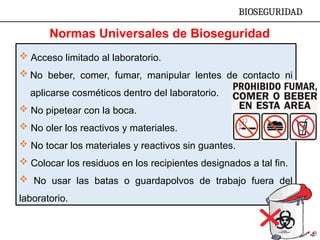  Acceso limitado al laboratorio.
 No beber, comer, fumar, manipular lentes de contacto ni
aplicarse cosméticos dentro del laboratorio.
 No pipetear con la boca.
 No oler los reactivos y materiales.
 No tocar los materiales y reactivos sin guantes.
 Colocar los residuos en los recipientes designados a tal fin.
 No usar las batas o guardapolvos de trabajo fuera del
laboratorio.
BIOSEGURIDAD
Normas Universales de Bioseguridad
 