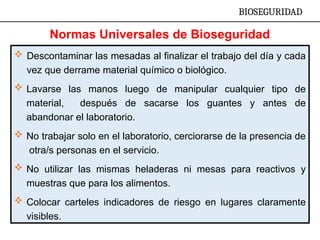  Descontaminar las mesadas al finalizar el trabajo del día y cada
vez que derrame material químico o biológico.
 Lavarse las manos luego de manipular cualquier tipo de
material, después de sacarse los guantes y antes de
abandonar el laboratorio.
 No trabajar solo en el laboratorio, cerciorarse de la presencia de
otra/s personas en el servicio.
 No utilizar las mismas heladeras ni mesas para reactivos y
muestras que para los alimentos.
 Colocar carteles indicadores de riesgo en lugares claramente
visibles.
BIOSEGURIDAD
Normas Universales de Bioseguridad
 