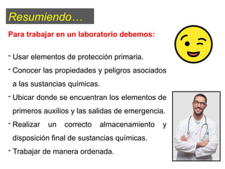 Para trabajar en un laboratorio debemos:
- Usar elementos de protección primaria.
- Conocer las propiedades y peligros asociados
a las sustancias químicas.
- Ubicar donde se encuentran los elementos de
primeros auxilios y las salidas de emergencia.
- Realizar un correcto almacenamiento y
disposición final de sustancias químicas.
- Trabajar de manera ordenada.
Resumiendo…
 