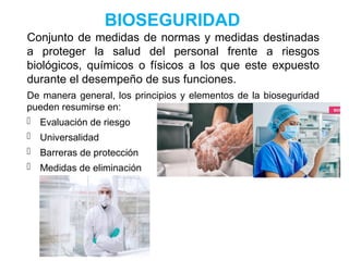 BIOSEGURIDAD
Conjunto de medidas de normas y medidas destinadas
a proteger la salud del personal frente a riesgos
biológicos, químicos o físicos a los que este expuesto
durante el desempeño de sus funciones.
De manera general, los principios y elementos de la bioseguridad
pueden resumirse en:
- Evaluación de riesgo
- Universalidad
- Barreras de protección
- Medidas de eliminación
 