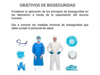 OBJETIVOS DE BIOSEGURIDAD
Fortalecer la aplicación de los principios de bioseguridad en
los laboratorio a través de la capacitación del recurso
humano.
Dar a conocer las medidas mínimas de bioseguridad que
debe cumplir el personal de salud.
 