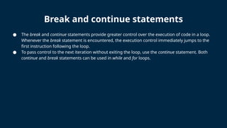Break and continue statements
● The break and continue statements provide greater control over the execution of code in a loop.
Whenever the break statement is encountered, the execution control immediately jumps to the
first instruction following the loop.
● To pass control to the next iteration without exiting the loop, use the continue statement. Both
continue and break statements can be used in while and for loops.
 