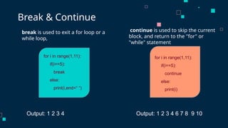 for i in range(1,11):
if(i==5):
break
else:
print(i,end=“ “)
break is used to exit a for loop or a
while loop,
Break & Continue
continue is used to skip the current
block, and return to the "for" or
"while" statement
for i in range(1,11):
if(i==5):
continue
else:
print(i)
Output: 1 2 3 4 Output: 1 2 3 4 6 7 8 9 10
 