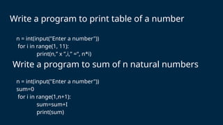 Write a program to print table of a number
n = int(input("Enter a number"))
sum=0
for i in range(1,n+1):
sum=sum+I
print(sum)
Write a program to sum of n natural numbers
n = int(input("Enter a number"))
for i in range(1, 11):
print(n,” x ”,i,” =“, n*i)
 