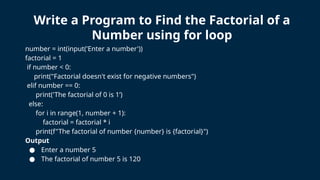 number = int(input('Enter a number'))
factorial = 1
if number < 0:
print("Factorial doesn't exist for negative numbers")
elif number == 0:
print('The factorial of 0 is 1’)
else:
for i in range(1, number + 1):
factorial = factorial * i
print(f"The factorial of number {number} is {factorial}")
Output
● Enter a number 5
● The factorial of number 5 is 120
Write a Program to Find the Factorial of a
Number using for loop
 