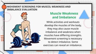 MOVEMENT SCREENING FOR MUSCEL WEAKNESS AND
IMBALANCE EVALUATION
While activities and workouts
develop the muscles of the body,
they may also cause muscle
imbalance and weakness when
muscles have differing strengths.
Movement screening is necessary
to detect imbalance. Some
exercises can reveal an imbalance.
Muscle Weakness
and Imbalance
 