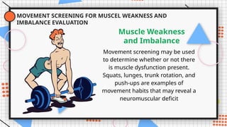 MOVEMENT SCREENING FOR MUSCEL WEAKNESS AND
IMBALANCE EVALUATION
Movement screening may be used
to determine whether or not there
is muscle dysfunction present.
Squats, lunges, trunk rotation, and
push-ups are examples of
movement habits that may reveal a
neuromuscular deficit
Muscle Weakness
and Imbalance
 
