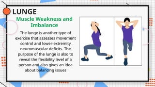 LUNGE
The lunge is another type of
exercise that assesses movement
control and lower-extremity
neuromuscular deficits. The
purpose of the lunge is also to
reveal the flexibility level of a
person and also gives an idea
about balancing issues
Muscle Weakness and
Imbalance
 