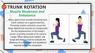 TRUNK ROTATION
Many sports that include throwing have
trunk rotation as a typical exercise.
Throwing motion activities cause the
deep abdominal muscles to compensate
for the displacement of the body's
center of gravity outside of its natural
range. When doing trunk rotation, the
lunge and twist is a tool to evaluate the
efficiency of a movement and equilibrium
required during the movement.
Muscle Weakness and
Imbalance
 