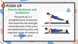 PUSH UP
The push-up is a
straightforward movement
that examines the strength
and endurance of the arms
and abdominal muscles, and
improves range of motion of
the shoulder joint
Muscle Weakness and
Imbalance
 