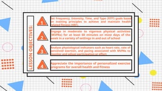 1
LESSON
OBJECTIVES:
2
3
4
Set Frequency, Intensity, Time, and Type (FITT) goals based
on training principles to achieve and maintain health-
related fitness (HRF).
Engage in moderate to vigorous physical activities
(MVPAs) for at least 60 minutes on most days of the
week in a variety of settings in and out of school
Analyze physiological indicators such as heart rate, rate of
perceived exertion, and pacing associated with MVPAs to
monitor and adjust participation or effort
Appreciate the importance of personalized exercise
programs for overall health and fitness
 