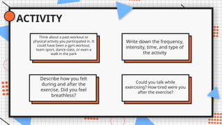 ACTIVITY
Think about a past workout or
physical activity you participated in. It
could have been a gym workout,
team sport, dance class, or even a
walk in the park
Describe how you felt
during and after the
exercise. Did you feel
breathless?
Write down the frequency,
intensity, time, and type of
the activity
Could you talk while
exercising? How tired were you
after the exercise?
 