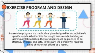 EXERCISE PROGRAM AND DESIGN
An exercise program is a methodical plan designed for an individual’s
specific needs. Whether it is for weight loss, muscle building, or
gaining athletic abilities, the workouts should be planned to be
effective, efficient, and safe. In this way, the person will reap the
gains of his or her efforts as a result.
 