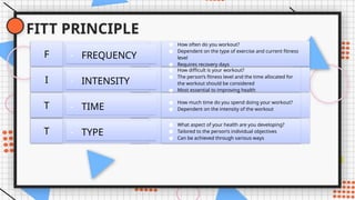 FITT PRINCIPLE
- TYPE
T
● What aspect of your health are you developing?
● Tailored to the person’s individual objectives
● Can be achieved through various ways
- TIME
T
● How much time do you spend doing your workout?
● Dependent on the intensity of the workout
- INTENSITY
I
● How difficult is your workout?
● The person’s fitness level and the time allocated for
the workout should be considered
● Most essential to improving health
- FREQUENCY
F
● How often do you workout?
● Dependent on the type of exercise and current fitness
level
● Requires recovery days
 