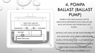 4. POMPA
BALLAST (BALLAST
PUMP)
POMPA YANG DIGUNAKAN UNTUK
MENGATUR DISTRIBUSI DAN JUMLAH AIR
BALLAST DI DALAM TANGKI BALLAST
KAPAL.
AIR BALLAST ADALAH AIR YANG DIAMBIL KE
DALAM KAPAL ATAU DIKELUARKAN DARI
KAPAL UNTUK MENYESUAIKAN BERAT DAN
KESEIMBANGAN KAPAL, SEHINGGA KAPAL
DAPAT BERLAYAR DENGAN AMAN DAN
STABIL DI BERBAGAI KONDISI LAUT.
 
