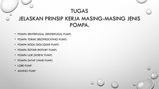 JELASKAN PRINSIP KERJA MASING-MASING JENIS
POMPA.
• POMPA SENTRIFUGAL (SENTRIFUGAL PUMP)
• POMPA TORAK (RECIPROCATING PUMP)
• POMPA RODA GIGI (GEAR PUMP)
• POMPA ROTARI (ROTARY PUMP)
• POMPA ULIR (SCREW PUMP)
• POMPA SAYAP (VANE PUMP)
• LOBE PUMP
• MAHNO PUMP
TUGAS
 