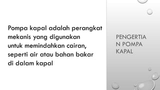 PENGERTIA
N POMPA
KAPAL
Pompa kapal adalah perangkat
mekanis yang digunakan
untuk memindahkan cairan,
seperti air atau bahan bakar
di dalam kapal
 