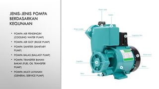 JENIS-JENIS POMPA
BERDASARKAN
KEGUNAAN
• POMPA AIR PENDINGIN
(COOLING WATER PUMP)
• POMPA AIR GOT (BILGE PUMP)
• POMPA SANITER (SANITARY
PUMP)
• POMPA BALAS (BALLAST PUMP)
• POMPA TRANSFER BAHAN
BAKAR (FUEL OIL TRANSFER
PUMP)
• POMPA MULTI LAYANAN
(GENERAL SERVICE PUMP)
 