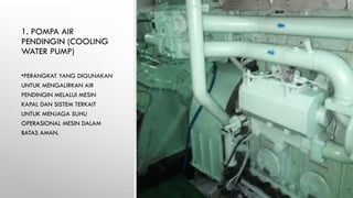 1. POMPA AIR
PENDINGIN (COOLING
WATER PUMP)
•PERANGKAT YANG DIGUNAKAN
UNTUK MENGALIRKAN AIR
PENDINGIN MELALUI MESIN
KAPAL DAN SISTEM TERKAIT
UNTUK MENJAGA SUHU
OPERASIONAL MESIN DALAM
BATAS AMAN.
 