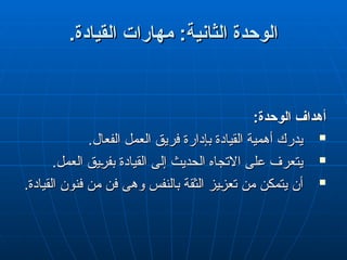 .‫القيادة‬ ‫مهارات‬ :‫ة‬q‫ي‬‫الثان‬ ‫الوحدة‬
.‫القيادة‬ ‫مهارات‬ :‫ة‬q‫ي‬‫الثان‬ ‫الوحدة‬
:‫الوحدة‬ ‫أهداف‬
:‫الوحدة‬ ‫أهداف‬

.‫الفعال‬ ‫العمل‬ ‫فريق‬ ‫بإدارة‬ ‫القيادة‬ ‫أهمية‬ ‫يدرك‬
.‫الفعال‬ ‫العمل‬ ‫فريق‬ ‫بإدارة‬ ‫القيادة‬ ‫أهمية‬ ‫يدرك‬

.‫العمل‬ ‫"يق‬
‫ر‬‫بف‬ ‫القيادة‬ ‫إلى‬ ‫الحديث‬ ‫االتجاه‬ ‫على‬ ‫يتعرف‬
.‫العمل‬ ‫"يق‬
‫ر‬‫بف‬ ‫القيادة‬ ‫إلى‬ ‫الحديث‬ ‫االتجاه‬ ‫على‬ ‫يتعرف‬

.‫القيادة‬ ‫فنون‬ ‫من‬ ‫فن‬ ‫وهى‬ ‫بالنفس‬ ‫الثقة‬ ‫"يز‬
‫ز‬‫تع‬ ‫من‬ ‫يتمكن‬ ‫أن‬
.‫القيادة‬ ‫فنون‬ ‫من‬ ‫فن‬ ‫وهى‬ ‫بالنفس‬ ‫الثقة‬ ‫"يز‬
‫ز‬‫تع‬ ‫من‬ ‫يتمكن‬ ‫أن‬
 