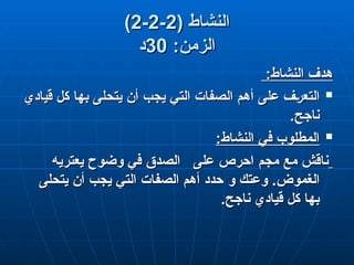 ( ‫النشاط‬
( ‫النشاط‬
2
2
-
-
2
2
-
-
2
2
)
)
:‫الزمن‬
:‫الزمن‬
30
30
‫د‬
‫د‬
:‫النشاط‬ ‫هدف‬
:‫النشاط‬ ‫هدف‬

‫قيادي‬ ‫كل‬ ‫بها‬ ‫يتحلى‬ ‫أن‬ ‫يجب‬ ‫التي‬ ‫الصفات‬ ‫أهم‬ ‫على‬ ‫ف‬q‫ر‬‫التع‬
‫قيادي‬ ‫كل‬ ‫بها‬ ‫يتحلى‬ ‫أن‬ ‫يجب‬ ‫التي‬ ‫الصفات‬ ‫أهم‬ ‫على‬ ‫ف‬q‫ر‬‫التع‬
.‫ناجح‬
.‫ناجح‬

:‫النشاط‬ ‫في‬ ‫المطلوب‬
:‫النشاط‬ ‫في‬ ‫المطلوب‬
‫مع‬ ‫ناقش‬
‫مع‬ ‫ناقش‬
‫مجم‬
‫مجم‬
‫يعتريه‬ ‫وضوح‬ ‫في‬ ‫الصدق‬ ‫على‬ ‫احرص‬
‫يعتريه‬ ‫وضوح‬ ‫في‬ ‫الصدق‬ ‫على‬ ‫احرص‬
.‫الغموض‬
.‫الغموض‬
‫و‬ ‫وعتك‬
‫و‬ ‫وعتك‬
‫يتحلى‬ ‫أن‬ ‫يجب‬ ‫التي‬ ‫الصفات‬ ‫أهم‬ ‫حدد‬
‫يتحلى‬ ‫أن‬ ‫يجب‬ ‫التي‬ ‫الصفات‬ ‫أهم‬ ‫حدد‬
.‫ناجح‬ ‫قيادي‬ ‫كل‬ ‫بها‬
.‫ناجح‬ ‫قيادي‬ ‫كل‬ ‫بها‬
 