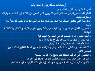 ‫والمدربات‬ ‫للمتدربين‬ ‫إرشادات‬
:‫المتدربة‬ ‫أختي‬ ‫المتدرب‬ ‫أخي‬
‫مهارات‬ ‫اكتساب‬ ‫إلى‬ ‫خالله‬ ‫من‬ ‫تسعى‬ ‫الذي‬ ‫التدريبي‬ ‫البرنامج‬ ‫هذا‬ ‫في‬ ‫حضوركم‬ ‫لكم‬ ‫نشكر‬
‫جديدة‬ ‫ومعارف‬
‫بما‬ ‫الكريمة‬ ‫وأختي‬ ‫الكريم‬ ‫أخي‬ ‫نذكركم‬ ‫فإننا‬ ‫التدريب‬ ‫من‬ ‫الهدف‬ ‫تحقيق‬ ‫على‬ ً‫ا‬‫وحرص‬
-:‫يلي‬
-
‫الذ‬ ‫هو‬ ‫الفعال‬ ‫التدريب‬
‫ي‬
‫والمناقشة‬ ‫واألفكار‬ ‫اآلراء‬ ‫بطرح‬ ‫المتدربين‬ ‫جميع‬ ‫فيه‬ ‫يشارك‬
.‫الهادفة‬
-
.‫الجماعية‬ ‫التمارين‬ ‫في‬ ‫المجموعة‬ ‫أفراد‬ ‫ضمن‬ ‫العمل‬
-
.‫رأيه‬ ‫أو‬ ‫فكرته‬ ‫بطرح‬ ‫يساهم‬ ‫أن‬ ‫متدرب‬ ‫أي‬ ‫حق‬ ‫من‬
-
.‫رأيه‬ ‫أو‬ ‫فكرته‬ ‫عرض‬ ‫عند‬ ‫أحد‬ ‫تقاطع‬ ‫ال‬
-
‫من‬ ‫تختلف‬ ‫التفكير‬ ‫أنماط‬ ‫ألن‬ ‫معينة‬ ‫فكرتة‬ ‫يطرح‬ ‫عندما‬ ‫أحدا‬ ‫تخطئ‬ ‫أو‬ ‫أحد‬ ‫تنقد‬ ‫ال‬
.‫آلخر‬ ‫شخص‬
-
.‫نجاحه‬ ‫عوامل‬ ‫من‬ ‫للبرنامج‬ ‫المحدد‬ ‫الوقت‬ ‫في‬ ‫الحضور‬
-
.‫وغيره‬ ‫كالجوال‬ ‫التركيز‬ ‫معوقات‬ ‫وتجنب‬ ‫التدريب‬ ‫على‬ ‫التركيز‬
-
.‫القاعة‬ ‫خراج‬ ‫به‬ ‫القيام‬ ‫منك‬ ‫نأمل‬ ‫اتصال‬ ‫أو‬ ‫ضرورية‬ ‫مكالمة‬ ‫على‬ ‫الرد‬ ‫أرت‬ ‫إذا‬
 