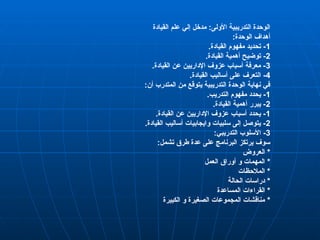 ‫القيادة‬ ‫علم‬ ‫إلي‬ ‫مدخل‬ :‫األولى‬ ‫التدريبية‬ ‫الوحدة‬
:‫الوحدة‬ ‫أهداف‬
1
.‫القيادة‬ ‫مفهوم‬ ‫تحديد‬ -
2
.‫القيادة‬ ‫أهمية‬ ‫توضيح‬ -
3
.‫القيادة‬ ‫عن‬ ‫اإلداريين‬ ‫عزوف‬ ‫أسباب‬ ‫معرفة‬ -
4
.‫القيادة‬ ‫أساليب‬ ‫على‬ ‫التعرف‬ -
:‫أن‬ ‫المتدرب‬ ‫من‬ ‫يتوقع‬ ‫التدريبية‬ ‫الوحدة‬ ‫نهاية‬ ‫في‬
1
.‫التدريب‬ ‫مفهوم‬ ‫يحدد‬ -
2
.‫القيادة‬ ‫أهمية‬ ‫يبرر‬ -
1
.‫القيادة‬ ‫عن‬ ‫اإلداريين‬ ‫عزوف‬ ‫أسباب‬ ‫يحدد‬ -
2
.‫القيادة‬ ‫أساليب‬ ‫وايجابيات‬ ‫سلبيات‬ ‫إلى‬ ‫يتوصل‬ -
3
:‫التدريبي‬ ‫األسلوب‬ -
:‫تشمل‬ ‫طرق‬ ‫عدة‬ ‫على‬ ‫البرنامج‬ ‫يرتكز‬ ‫سوف‬
*
‫العروض‬
*
‫العمل‬ ‫أوراق‬ ‫و‬ ‫المهمات‬
‫ا‬ *
‫لمالحظات‬
*
‫الحالة‬ ‫دراسات‬
*
‫المساعدة‬ ‫القراءات‬
*
‫الكبيرة‬ ‫و‬ ‫الصغيرة‬ ‫المجموعات‬ ‫مناقشات‬
 