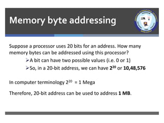 Memory byte addressing
Suppose a processor uses 20 bits for an address. How many
memory bytes can be addressed using this processor?
➢A bit can have two possible values (i.e. 0 or 1)
➢So, in a 20-bit address, we can have 220 or 10,48,576
In computer terminology 220 = 1 Mega
Therefore, 20-bit address can be used to address 1 MB.
 