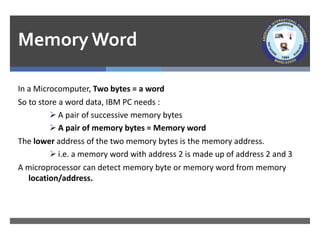 MemoryWord
In a Microcomputer, Two bytes = a word
So to store a word data, IBM PC needs :
➢ A pair of successive memory bytes
➢ A pair of memory bytes = Memory word
The lower address of the two memory bytes is the memory address.
➢ i.e. a memory word with address 2 is made up of address 2 and 3
A microprocessor can detect memory byte or memory word from memory
location/address.
 