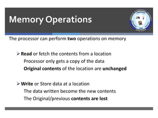 Memory Operations
The processor can perform two operations on memory
➢Read or fetch the contents from a location
Processor only gets a copy of the data
Original contents of the location are unchanged
➢Write or Store data at a location
The data written become the new contents
The Original/previous contents are lost
 