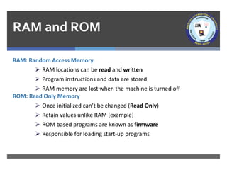 RAM and ROM
RAM: Random Access Memory
➢ RAM locations can be read and written
➢ Program instructions and data are stored
➢ RAM memory are lost when the machine is turned off
ROM: Read Only Memory
➢ Once initialized can’t be changed (Read Only)
➢ Retain values unlike RAM [example]
➢ ROM based programs are known as firmware
➢ Responsible for loading start-up programs
 