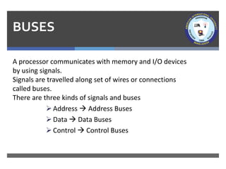 BUSES
A processor communicates with memory and I/O devices
by using signals.
Signals are travelled along set of wires or connections
called buses.
There are three kinds of signals and buses
➢Address → Address Buses
➢Data → Data Buses
➢Control → Control Buses
 