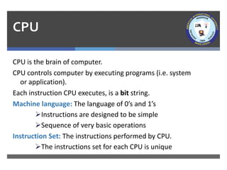 CPU
CPU is the brain of computer.
CPU controls computer by executing programs (i.e. system
or application).
Each instruction CPU executes, is a bit string.
Machine language: The language of 0’s and 1’s
➢Instructions are designed to be simple
➢Sequence of very basic operations
Instruction Set: The instructions performed by CPU.
➢The instructions set for each CPU is unique
 