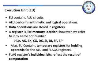Execution Unit (EU)
▪ EU contains ALU circuits.
▪ ALU performs arithmetic and logical operations.
▪ Data operations are stored in registers.
▪ A register is like memory location; however, we refer
to it by name not number.
➢i.e. AX, BX, CX, DX, SI, DI, SP, BP
▪ Also, EU Contains temporary registers for holding
operands for the ALU and FLAGS registers.
▪ FLAG register’s individual bits reflect the result of
computation
 
