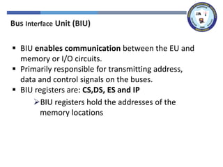 Bus Interface Unit (BIU)
▪ BIU enables communication between the EU and
memory or I/O circuits.
▪ Primarily responsible for transmitting address,
data and control signals on the buses.
▪ BIU registers are: CS,DS, ES and IP
➢BIU registers hold the addresses of the
memory locations
 