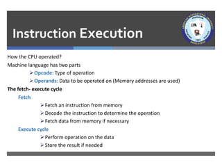 Instruction Execution
How the CPU operated?
Machine language has two parts
➢Opcode: Type of operation
➢Operands: Data to be operated on (Memory addresses are used)
The fetch- execute cycle
Fetch
➢Fetch an instruction from memory
➢Decode the instruction to determine the operation
➢Fetch data from memory if necessary
Execute cycle
➢Perform operation on the data
➢Store the result if needed
 