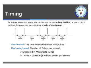 Timing
To ensure execution steps are carried out in an orderly fashion, a clock circuit
controls the processor by generating a train of clock pulses
Clock Period: The time interval between two pulses.
Clock rate/speed: Number of Pulses per second.
➢ Measured in Megahertz (MHz)
➢ 1 MHz = 1000000 (1 million) pulses per second
 