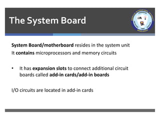 The System Board
System Board/motherboard resides in the system unit
It contains microprocessors and memory circuits
• It has expansion slots to connect additional circuit
boards called add-in cards/add-in boards
I/O circuits are located in add-in cards
 