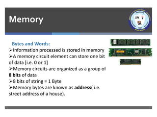 Memory
Bytes and Words:
➢Information processed is stored in memory
➢A memory circuit element can store one bit
of data [i.e. 0 or 1]
➢Memory circuits are organized as a group of
8 bits of data
➢8 bits of string = 1 Byte
➢Memory bytes are known as address( i.e.
street address of a house).
 