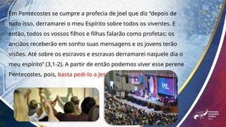 Em Pentecostes se cumpre a profecia de Joel que diz “depois de
tudo isso, derramarei o meu Espírito sobre todos os viventes. E
então, todos os vossos filhos e filhas falarão como profetas: os
anciãos receberão em sonho suas mensagens e os jovens terão
visões. Até sobre os escravos e escravas derramarei naquele dia o
meu espírito” (3,1-2). A partir de então podemos viver esse perene
Pentecostes, pois, basta pedi-lo a Jesus que dará...
 