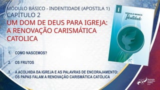 MÓDULO BÁSICO - INDENTIDADE (APOSTILA 1)
CAPÍTULO 2
UM DOM DE DEUS PARA IGREJA:
A RENOVAÇÃO CARISMÁTICA
CATOLICA
1. COMO NASCEMOS?
2. OS FRUTOS
3. A ACOLHIDA DA IGREJA E AS PALAVRAS DE ENCORAJAMENTO:
OS PAPAS FALAM A RENOVAÇÃO CARISMÁTICA CATÓLICA
 