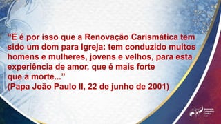 “E é por isso que a Renovação Carismática tem
sido um dom para Igreja: tem conduzido muitos
homens e mulheres, jovens e velhos, para esta
experiência de amor, que é mais forte
que a morte...”
(Papa João Paulo II, 22 de junho de 2001)
 