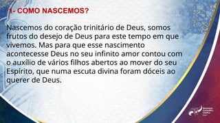 Nascemos do coração trinitário de Deus, somos
frutos do desejo de Deus para este tempo em que
vivemos. Mas para que esse nascimento
acontecesse Deus no seu infinito amor contou com
o auxílio de vários filhos abertos ao mover do seu
Espírito, que numa escuta divina foram dóceis ao
querer de Deus.
1- COMO NASCEMOS?
 