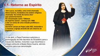 1.1- Retorno ao Espírito
“Em Lucca, na Itália, uma irmã chamada
Elena Guerra, fundadora da ordem religiosa
chamada “As Irmãs de Santa Zita”
que posteriormente
foi renomeada como “Oblatas
do Espírito Santo”, começa em 1886
a dar se conta de uma missão profética e
começa a
escrever cartas ao Papa Leão XIII, instando-o
a renovar a Igreja através de um retorno ao
Espírito”. *
13 de abril, o Papa Francisco autorizou a
promulgação de três decretos do Dicastério para a
Causa dos Santos, incluindo o que reconhece o
milagre atribuído à Beata Elena Guerra, abrindo
caminho para sua canonização
 