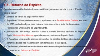 1.1- Retorno ao Espírito
Percebemos na vida desta irmã, uma docilidade grande em escutar o que o “Espírito
pede a Igreja”
• Escreve as cartas ao papa 1895 e 1903
• Papa Leão XIII responde escrevendo a primeira carta Provida Matris Caritate, em maio
de 1895, pedindo à Igreja para celebrar cada ano, entre a festa da Ascensão e
Pentecostes uma novena ao Espírito Santo.
• Em maio de 1897 0 Papa Leão XIII publica a primeira Encíclica dedicada ao Espírito
Santo, Divinum Illud Munnus, que fala sobre a doutrina do Espírito Santo.
• O Papa teve uma grande abertura em acolher os pedidos de Deus através da irmã,
porém os bispos não responderam com tanto ardor a este apelo.
• Diante disso, Elena Guerra não desiste e escreve vários panfletos e livros estimulando
as pessoas ao “retorno ao Espírito”.
 