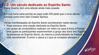 1.2- Um século dedicado ao Espírito Santo
Elena Guerra, tem uma atitude ainda mais ousada.
Em sua nona carta escrita ao papa Leão XIII pede que o novo século
comece como hino Veni Creator Spiritus
Várias manifestações do Espírito Santo aconteceram neste século!
• Papa escreve uma oração dedicada ao Espírito Santo
• Um grupo de universitários realizam um retiro na casa A Arca a Pomba
(nas quais os participantes experimentam a graça dos dons dos Espírito,
da presença do Espírito Santo, do retorno à profundidade da Palavra e
vida sacramental. O amor a Jesus é o que os corações almejam.)
 