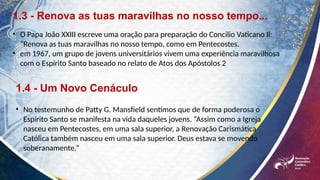 1.3 - Renova as tuas maravilhas no nosso tempo...
• O Papa João XXIII escreve uma oração para preparação do Concilio Vaticano Il:
“Renova as tuas maravilhas no nosso tempo, como em Pentecostes.
• em 1967, um grupo de jovens universitários vivem uma experiência maravilhosa
com o Espírito Santo baseado no relato de Atos dos Apóstolos 2
1.4 - Um Novo Cenáculo
• No testemunho de Patty G. Mansfield sentimos que de forma poderosa o
Espírito Santo se manifesta na vida daqueles jovens. “Assim como a Igreja
nasceu em Pentecostes, em uma sala superior, a Renovação Carismática
Católica também nasceu em uma sala superior. Deus estava se movendo
soberanamente.”
 