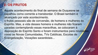 2- OS FRUTOS
Aquele acontecimento do final de semana de Duquesne se
espalhou como corrente a transbordar. O Brasil também é
alcançado por este acontecimento.
s frutos pessoais são de conversão, de homens e mulheres do
Espírito. Mas, a vida desses homens e mulheres não ficaram
paradas contemplando essas maravilhas, se colocaram à
disposição do Espírito Santo e foram instrumentos para novidades
como as Novas Comunidades, TVs Católicas, Escolas de
Evangelização, Vocações sacerdotais...
 